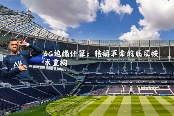 5G边缘计算：转播革命的底层技术重构