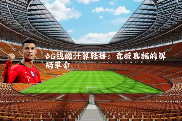 5G边缘计算转播：竞技真相的解码革命