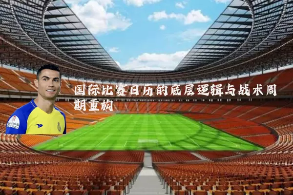 国际比赛日历的底层逻辑与战术周期重构